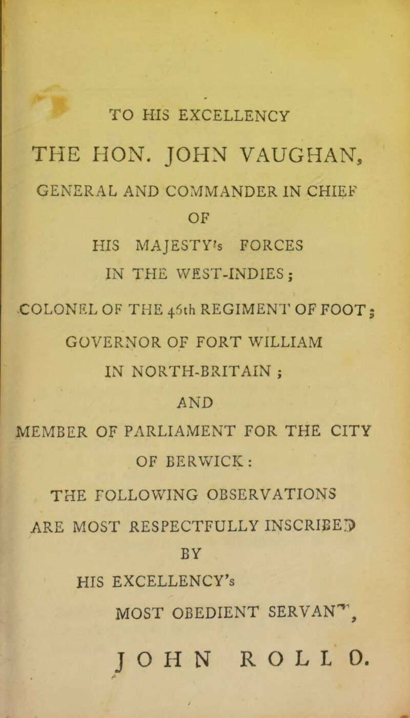 TO HIS EXCELLENCY THE HON. JOHN VAUG HAN, GENERAL AND COMMANDER IN CHIEF OF HIS MAJESTV's forces IN THE WEST-INDIES ; ■COLONEL OF THE 4.6th REGIMENT OF FOOT 5 GOVERNOR OF FORT WILLIAM IN NORTH-BRITAIN ; AND MEMBER OF PARLIAMENT FOR THE CITY OF BERWICK : THE FOLLOWING OBSERVATIONS ARE MOST RESPECTFULLY INSCRIBE? BY HIS EXCELLENCY'S MOST OBEDIENT SERVAN*1, JOHN ROLLO.