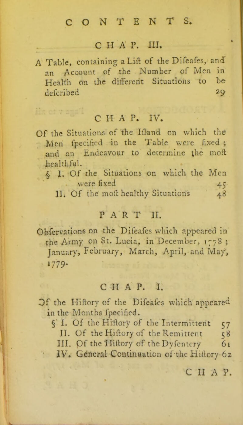 CHAP. III. A Table, containing a Lift of the Difeafes, and an Account of the Number of Men in Health on the different Situations to be defcribed 29 C H A P. IV. Of the Situations of the Ifland on which the Men fpeciftcd in the Table were fixed ; and an Endeavour to determine the moft healthful. § 1. Of the Situations on which the Men were fixed 45 II. Of the moil healthy Situations 48 PART II. Obfcrvations on the Difeafes which appeared in the Army on St. Lucia, in December, 1778 ; January, February, March, April, and May, »779- C II A P. I, Of the Hiftory of the Difeafes which appeared in the Months fpecificd. § I. Of the Hiftory of the Intermittent 57 II. Of the Hiftory of the Remittent 58 III. pf the Hiftory of the Dyfenti ry 61 IV. General Continuation of the Hiftory 62 C H A P.