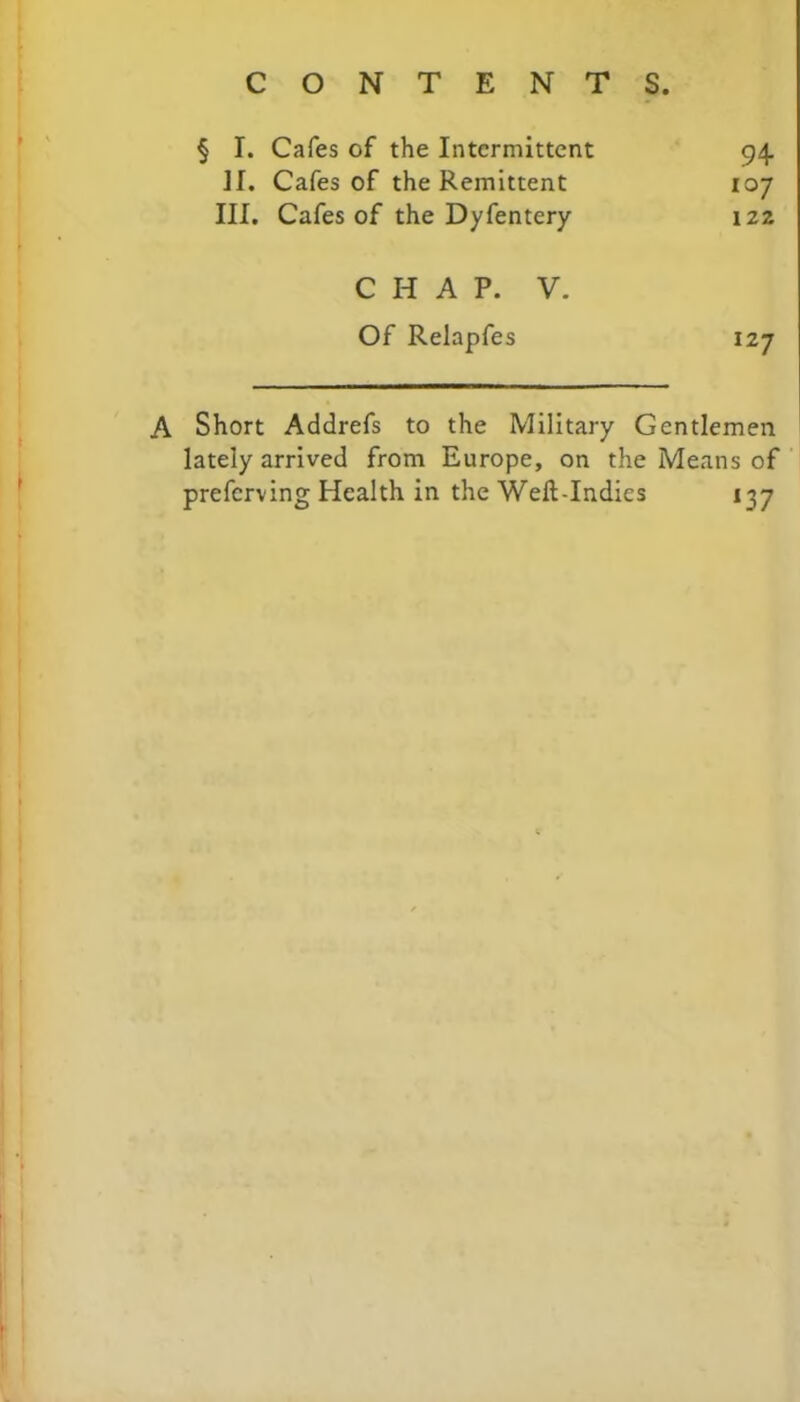 § I. Cafes of the Intermittent 94. II. Cafes of the Remittent 107 III. Cafes of the Dyfentery 122 CHAP. V. Of Relapfes 127 Short Addrefs to the Military Gentlemen lately arrived from Europe, on the Means of prefcrving Health in the Weft-Indies 137