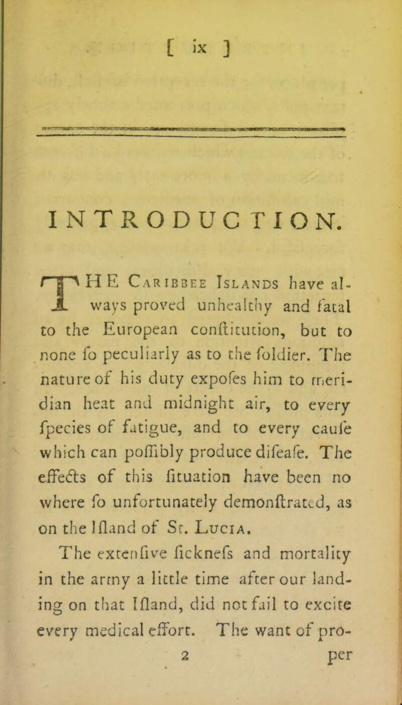 INTRODUCTION. THE Caribbee Islan-ds have al- ways proved unhealthy and fatal to the European conftitution, but to none To peculiarly as to the foldier. The nature of his duty expofes him to meri- dian heat and midnight air, to every fpecies of fatigue, and to every caufe which can polTibly produce difeafe. The effects of this fituation have been no where fo unfortunately demonftrat^d, as on the Ifland of Sr. Lucia. The ex ten five ficknefs and mortality in the army a little time after our land- ing on that Ifland, did not fail to excite every medical effort. The want of pro- 2 per