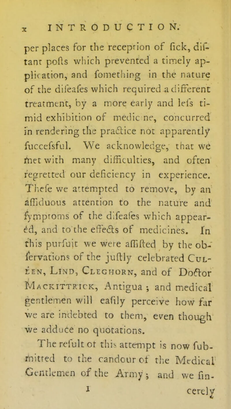 per places for the receprion of fick, dif- tanr polls which prevented a timely ap- plication, and fomething in the nature of the difeafes which required a different treatment, by a more early and lefs ti- mid exhibition of medic he, concurred in rendering the practice not apparently fuccefsful. We acknowledge, that we met with many difficulties, and often regretted our deficiency in experience. Thefe we ar tempted to remove, by an affiduous attention to the nature and fymproms of the difeafes which appear- ed, and to the effects of medicines. In this purfuit we were afiifted by the ob- fervations of the juftly celebrated Cul- i;en, Lind, Clechorn, and of Doctor Mackittrick, Antigua ; and medical gentlemen will eafily perceive how far we are indebted to them, even though we adduce no quotations. The refult ot this attempt is now fub- rhitred to the candour ot the Medical Gentlemen of the Army and we fm- 1 cealy