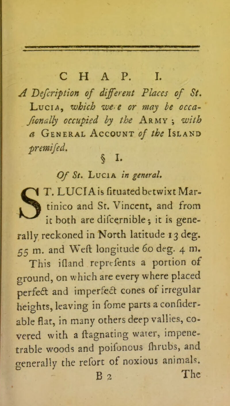 A Defcription of different Places of St. Luci.a, which we>e or may be occa- fwnally occupied by the Army ; with a General Account of the Island premifed. § h Of St. Lucia in general. ST. LUCIA is fituated betwixt Mar- tinico and St. Vincent, and from it both are difcernible*, it is gene- rally reckoned in North latitude 13 dcg. 55 m. and Weft longitude 60 deg. 4 m. This ifland reprtfents a portion of ground, on which are every where placed perfect and imperfect cones of irregular heights, leaving in fome parts a confider- able flat, in many others deep vallies, co- vered with a ftagnating water, impene- trable woods and poifonous fhrubs, and generally the refort of noxious animals. B 2 The