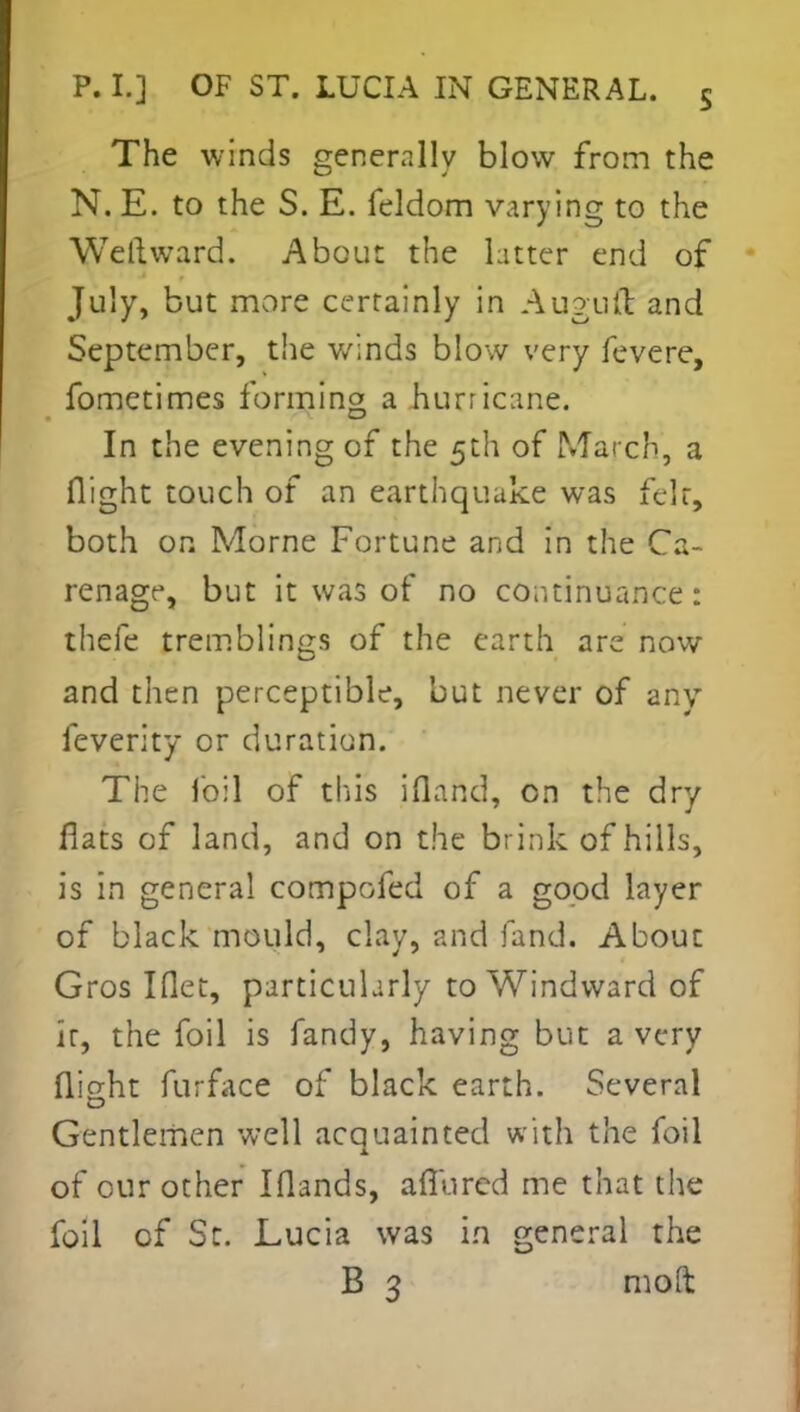 The winds generally blow from the N. E. to the S. E. feldom varying to the Wellward. About the latter end of July, but more certainly in Augufl and September, the winds blow very fevere, fometimes forming a hurricane. In the evening of the 5th of March, a flight touch of an earthquake was felt, both on Morne Fortune and in the Ca- renage, but it was of no continuance: thefe tremblings of the earth are now and then perceptible, but never of any feverity or duration. The foil of tins ifland, on the dry flats of land, and on the brink of hills, is in general compofed of a good layer of black mould, clay, and fand. About Gros Iflet, particularly to Windward of it, the foil is fandy, having but a very flight furface of black earth. Several Gentlemen well acquainted with the foil of our other Iflands, aflurcd me that the foil of St. Lucia was in general the B 3 mod