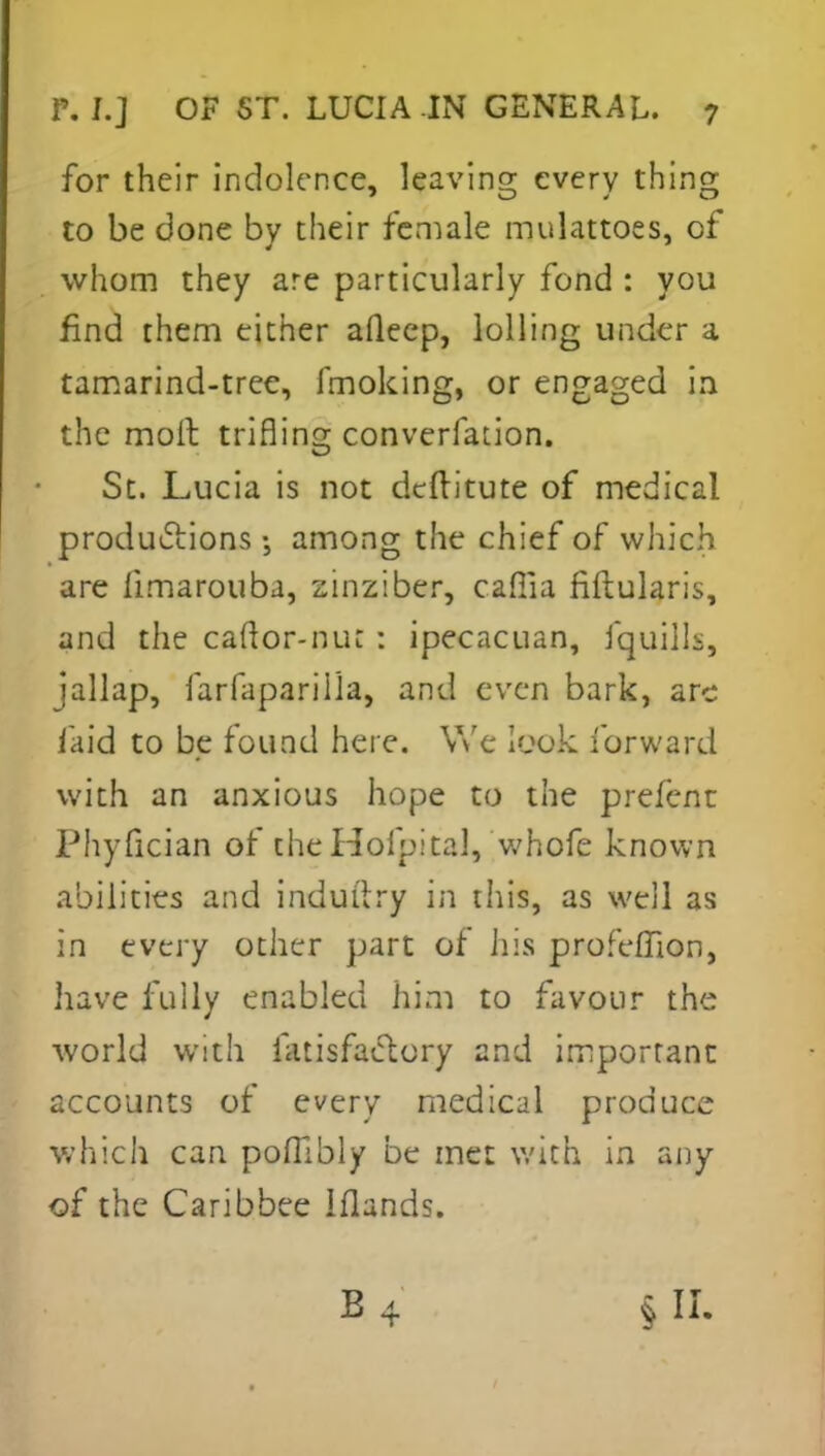 for their indolence, leaving every thing to be done bv their female mulattoes, of whom they are particularly fond : you find them either aQeep, lolling under a tamarind-tree, fmoking, or engaged in the moil trifling converfation. St. Lucia is not deftitute of medical productions among the chief of which are limarouba, zinziber, cafiia flftularis, and the caftor-nur : ipecacuan, fquUIf, jallap, farfapariila, and even bark, are laid to be found here. We look forward with an anxious hope to the prefent Phyfician of the Hofpital, whofe known abilities and indui'try in this, as well as in every other part of Jiis profefTion, have fully enabled him to favour the world with fatisfactory and important: accounts of every medical produce which can pofllbly be met with in any of the Caribbee Iflands. ki : b4 . §11.