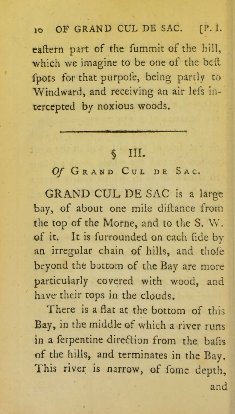 io OF GRAND CUL DE SAC. [P. 1. eaftern part of the fummit of the hill, which we imagine to be one of the bed fpots for that purpofe, being partly to Windward, and receiving an air lefs in- tercepted by noxious woods. § III. 0/ Grand Cul de Sac. GRAND CUL DE SAC is a large bay, of about one mile diftance from the top of the Morne, and to the S. W. of it. It is furrounded on each fide by an irregular chain of hills, and thofe beyond the bottom of the Bay are more particularly covered with wood, and hive their tops in the clouds. There is a flat at the bottom of this Bay, in the middle of which a river runs in a ferpentine direction from the bafis of the hills, and terminates in the Bay. This river is narrow, of fome depth, and