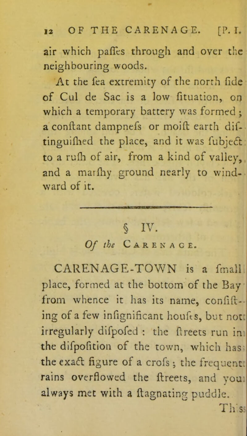 air which pafTcs through and over the neighbouring woods. At the fea extremity of the norrh fide of Cul de Sac is a low fituation, on which a temporary battery was formed ; a conftant dampnefs or moift earth dif- tinguifhed the place, and it was fubject to a rufh of air, from a kind of valley, and a marmy ground nearly to wind- ward of it. § IV. Of the Carenage. CARENAGE-TOWN is a fmalll place, formed at the bottom of the Bay from whence it has its name, confid- ing of a few infignificant houfts, but not irregularly difpofed : the ftreets run in the difpofition of the town, which has the exacl figure of a crofs; the frequent, rains overflowed the ftreets, and you always met with a ftagnating puddle. Thiss