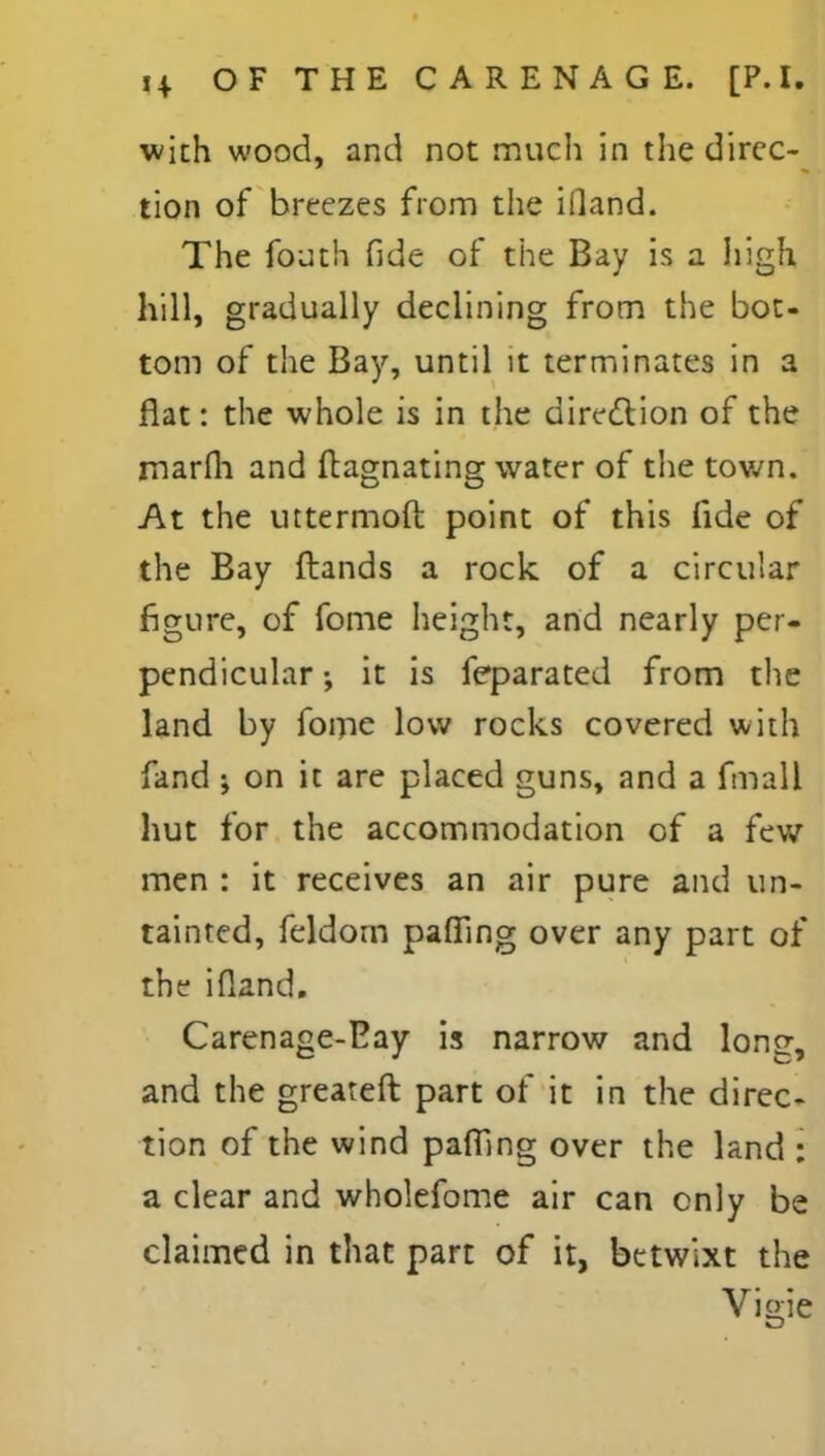 with wood, and not much in the direc- tion of breezes from the ifland. The fouth fide of the Bay is a high hill, gradually declining from the bot- tom of the Bay, until it terminates in a flat: the whole is in the direction of the marfli and ftagnating water of the town. At the uttermoft point of this fide of the Bay ftands a rock of a circular figure, of fome height, and nearly per- pendicular ; it is feparated from the land by fome low rocks covered with fand ; on it are placed guns, and a fmall hut for the accommodation of a few men : it receives an air pure and un- tainted, feldom paffing over any part of the ifland. Carenage-Eay is narrow and long, and the greateft part of it in the direc- tion of the wind pafilng over the land : a clear and wholefome air can only be claimed in that part of it, betwixt the Vio-ie