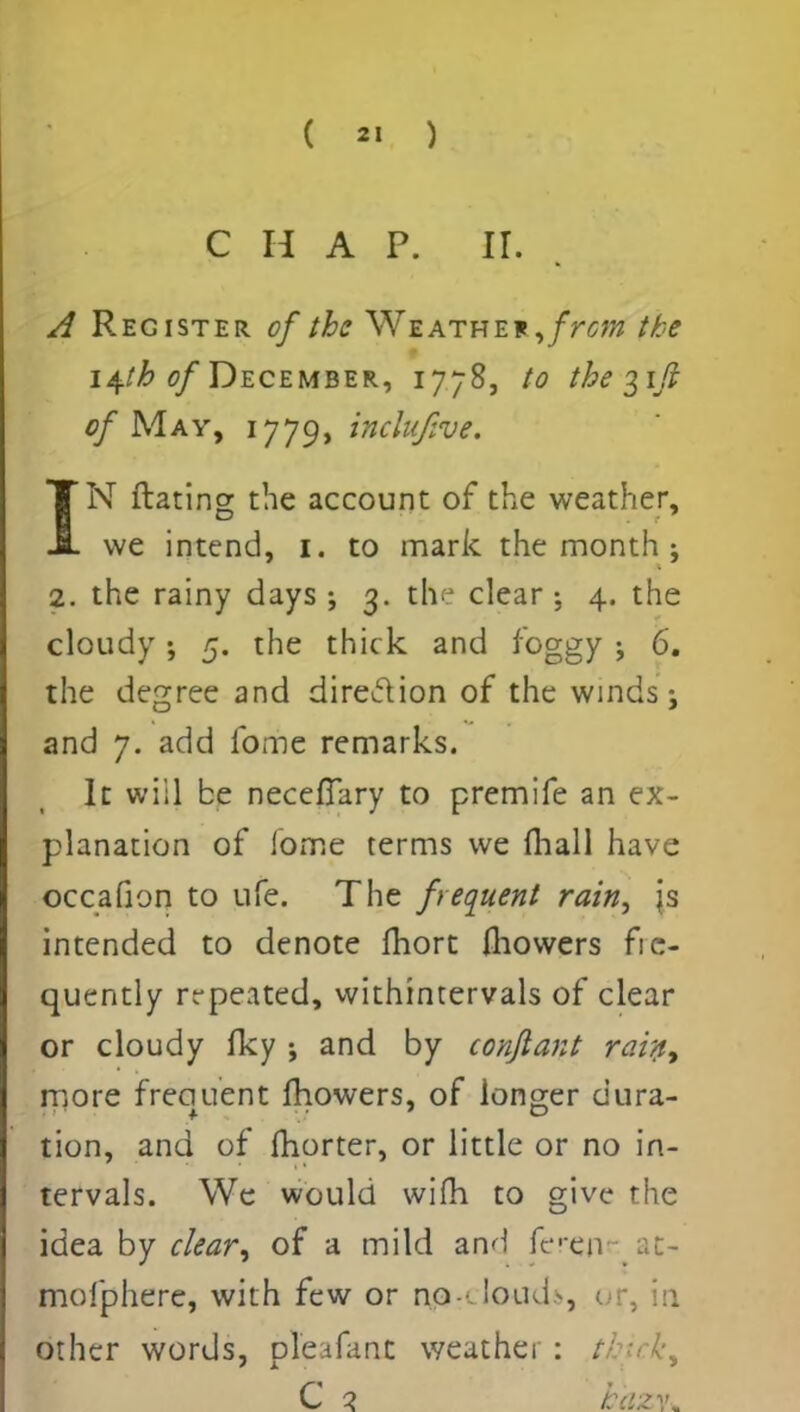 C H A P. ir. A Register of the Weathef ,frcm the 14.1b of December, 1778, to the 31/? of May, 1779, inclujive. IN ftating the account of the weather, we intend, 1. to mark the month ; 2. the rainy days ; 3. the clear ; 4. the cloudy; 5. the thick and foggy ; 6. the degree and direction of the winds j and 7. add fome remarks. It will be necefTary to premife an ex- planation of iome terms we (hall have occafion to life. The frequent rain, js intended to denote fhort fliowers fre- quently repeated, withintervals of clear or cloudy fky j and by confiant rain, more freciuent fhowers, of longer dura- tion, and of fhorter, or little or no in- tervals. We would wifh to give the idea by clear, of a mild and feren at- mofphere, with few or np-'-Iouds, or, in other words, pleafant weather: tki C 2 b'azv*