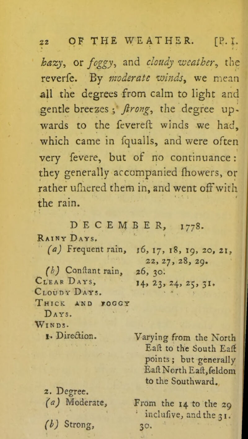 hazy, or foggy, and cloudy weather, the reverfe. By moderate winds, we mean all the degrees from calm to light and gentle breezes ; ftrong, the degree up- wards to the fevered winds we had, which came in fquails, and were often very fevere, but of no continuance: they generally accompanied fhowers, or rather ufliered them in, and went off with the rain. DECEMBER, 1778. Rainy Days. (a) Frequent rain, j6, 17, 18, 19, 20, 21, 22, 27, 28, 29. (h) Conftant rain, 26,30. Clear Days, 14, 23, 24, 25, 31. Cloudy Days. Thick, and foggy Days. Winds. 1. Direction. Varying from the North Eaft to the South Eaft points; but generally Eaft North Eaft,feldom to the Southward. 2. Degree. (a) Moderate, From the 14 to the 29 ; inclufive, and the 31. (b) Strong, 30.
