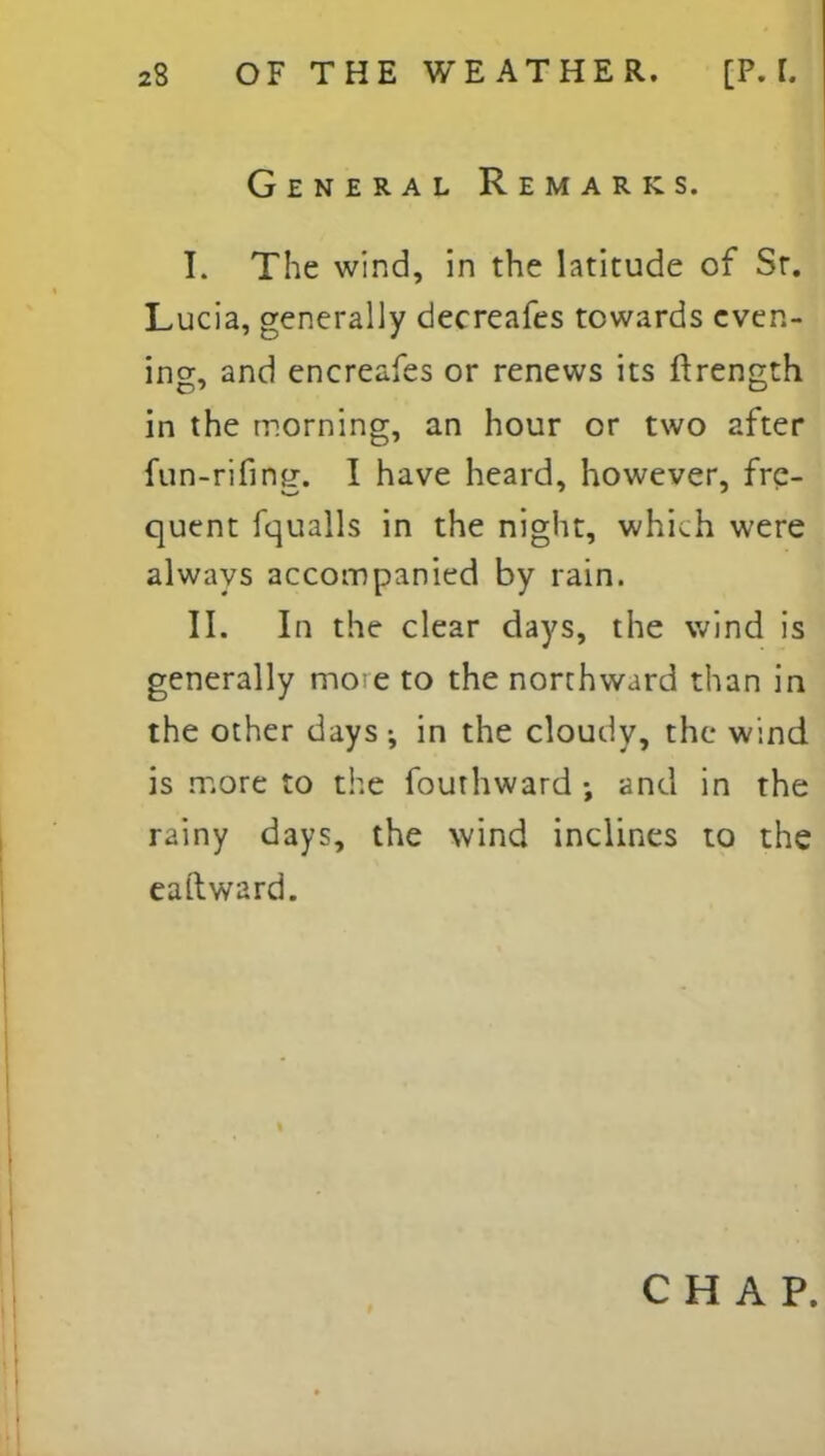 General Remarks. I. The wind, in the latitude of Sr. Lucia, generally decreafes towards even- ing, and encreafes or renews its ftrength in the morning, an hour or two after fun-rifing-. I have heard, however, frc- quent fqualls in the night, which were always accompanied by rain. II. In the clear days, the wind is generally mo e to the northward than in the other days ; in the cloudy, the wind is more to the fouthward ; and in the rainy days, the wind inclines to the eaftward. CHAP.