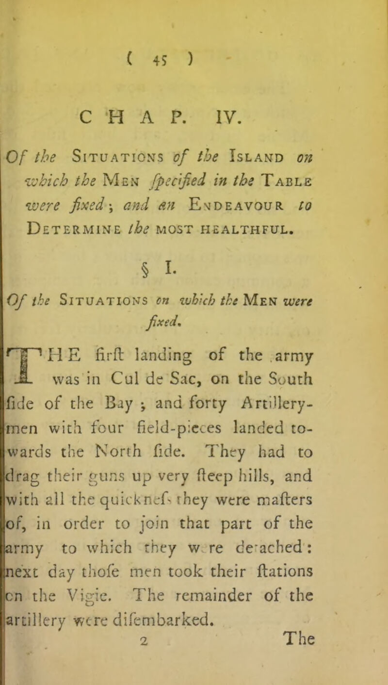 CHAP. IV. Of the Situations of the Island on which the Men fpec'fied in the Table were fixed \ and an Evdeavour to Determine the most healthful. § i- Of the Situations on whkh the Men were fixed. r | 1H E firft landing of the army JL was in Cul de Sac, on the South fide of the Bay ; and forty Artillery- men with four field-pieces landed to- wards the North fide. They had to drag their guns up very deep hills, and with all the quick nef- rhey were maflers of, in order to join that part of the army to which they w re de-ached : next day thofe men took their ftations cn the Vigie. The remainder of the artillery were difembarked. 2 The