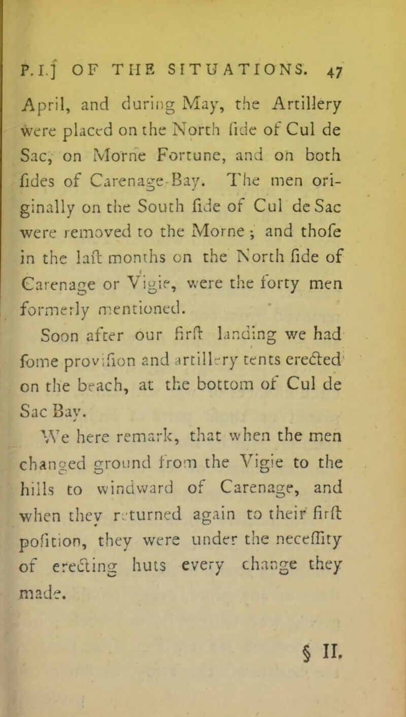 April, and during May, the Artillery were placed on the North fide of Cul de Sac, on Morne Fortune, and on both fides of Carenage Bay. The men ori- ginally on the South fide of Cul de Sac were removed to the Morne •, and thofe in the lait months on the North fide of Garenage or Vigie, were the forty men formerly mentioned. Soon after our firfr landing we had fome provifion and artillery tents creeled on the beach, at the bottom of Cul de Sac Bav. We here remark, that when the men changed ground from the Vigie to the hills to windward of Carenage, and when thev r. turned again to their firft pofition, they were under the neceflity of erecting huts every change they made. § II.