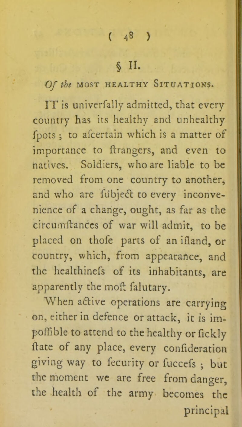 ( 4» ) § II. Of the MOST HEALTHY SITUATIONS. IT is univerfally admitted, that every country has irs healthy 2nd unhealthy fpots; to afcertain which is a matter of importance to ftrangers, and even to natives. Soldiers, who are liable to be removed from one country to another, and who are fubjecTb to every inconve- nience of a change, ought, as far as the circumftances of war will admit, to be placed on thofe parts of an ifland, or country, which, from appearance, and the healthinefs of its inhabitants, are apparently the moft falutary. When active operations are carrying on, cither in defence or attack, it is im- poftible to attend to the healthy or fickly ftate of any place, every confideration giving way to fecurity or fuccefs but the moment we are free from danger the health of the army becomes the principal