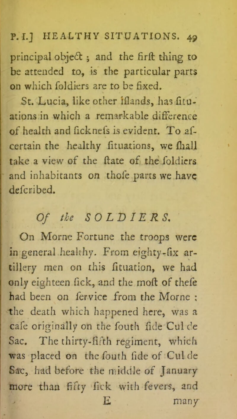 principal object ; and the firft thing to be attended to, is the particular parts on which foldiers are to be fixed. St. Lucia, like other iflands, lias fitu- ations in which a remarkable difference of health and ficknefs is evident. To as- certain the healthy fituations, we mall take a view of the ftate of the foldiers and inhabitants on thofe parts we have defcribed. Of the SOLDIERS. On Morne Fortune the troops were in general healthy. From eighty-fix ar- tillery men on this Situation, we had only eighteen fick, and the mod of thefe had been on Service from the Morne ; the death which happened here, was a cafe originally on the fouth fide Cul dc Sac. The thirty-fifth regiment, which was placed on the fouth fide of Cui de Sac, had before the middle of January more than fifty fick with fevers, and E many