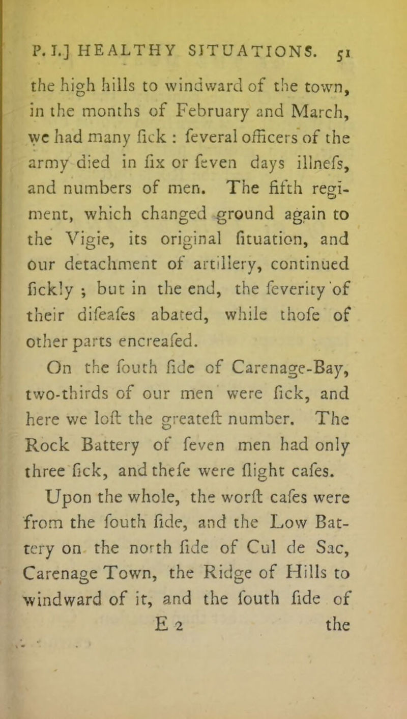 the high hills to windward of the town, in the months of February and March, we had many fick : feveral officers of the army died in fix or feven days illnefs, and numbers of men. The fifth regi- ment, which changed ground again to the Vigie, its original fituation, and our detachment of artillery, continued fickly ; but in the end, the feverity'of their difeafes abated, while thofc of other parts encreafed. On the fouth fide of Carenage-Bay, two-thirds of our men were fick, and here we loft the greater!: number. The Rock Battery of feven men had only three fick, and thefe were flight cafes. Upon the whole, the word cafes were from the fouth fide, and the Low Bat- tery on the north fide of Cul de Sac, Carenage Town, the Ridge of Hills to windward of it, and the fouth fide of