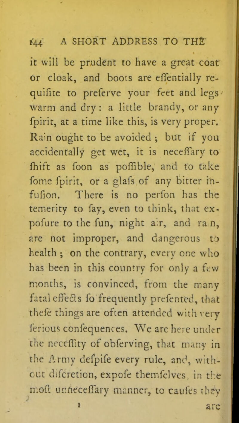 it will be prudent to have a great coat or cloak, and boots are eflentially re- quifite to preferve your feet and legs warm and dry : a little brandy, or any fpirit, at a time like this, is very proper. Ram ought to be avoided ; but if you accidentally get wet, it is necefTary to fhift as foon as pofiible, and to take fome fpirit, or a glafs of any bitter in- fufion. There is no perfon lias the temerity to fay, even to think, that ex- pofure to the fun, night air, and ra n, are not improper, and dangerous t> health ; on the contrary, every one who has been in this country for only a few months, is convinced, from the many fatal effects fo frequently prefented, that thefe things are often attended with very ferious confequences. We are here under the necefp.ty of obferving, that many in the Army defpife every rule, and, with- out difcretion, expofe themfelvcs in the rr.ofl urmeceflary manner, to cauies th?y