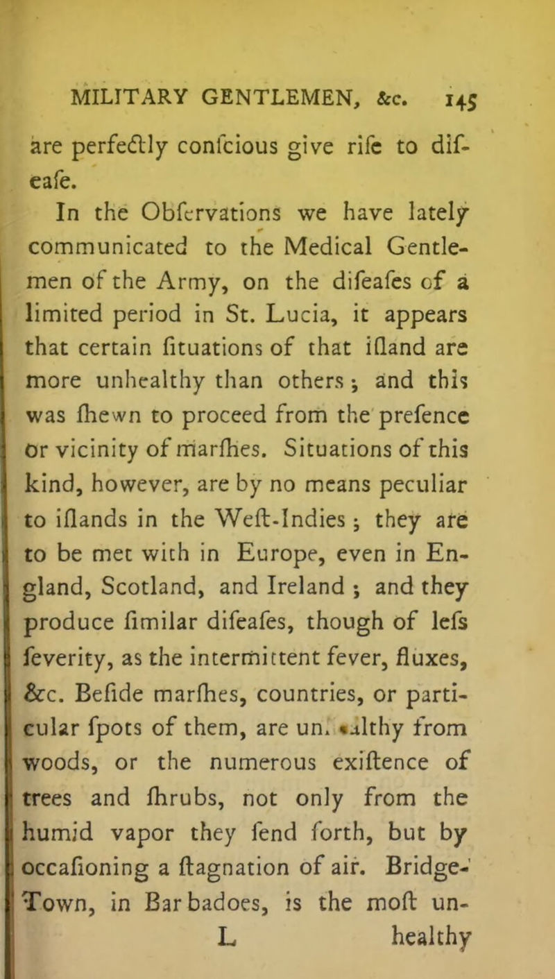 are perfectly confcious give rife to dif- eafe. In the Obfcrvations we have lately communicated to the Medical Gentle- men of the Army, on the difeafes cf a limited period in St. Lucia, it appears that certain fituations of that iQand are more unhealthy than others •, and this was fhewn to proceed from the prefence Or vicinity of marfhes. Situations of this kind, however, are by no means peculiar to iflands in the Weft-Indies; they are to be met with in Europe, even in En- gland, Scotland, and Ireland ; and they produce fimilar difeafes, though of lefs feverity, as the intermittent fever, fluxes, &c. Befide marfhes, countries, or parti- cular fpots of them, are un, «althy from woods, or the numerous exiftence of trees and fhrubs, not only from the humid vapor they fend forth, but by occafioning a ftagnation of air. Bridge- Town, in Barbadoes, is the moft un- L healthy