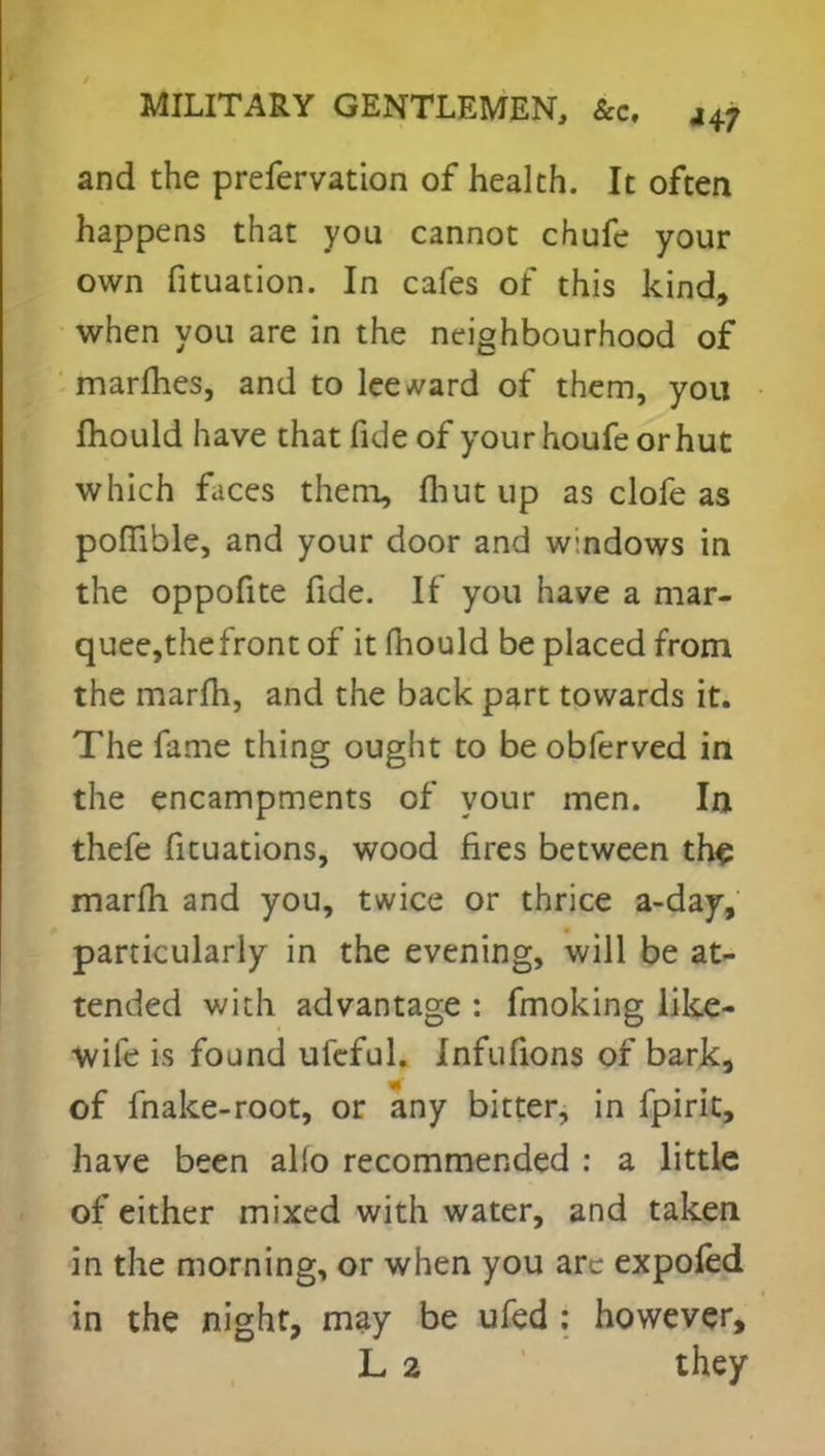 and the prefervation of health. It often happens that you cannot chufe your own fituation. In cafes of this kind, when you are in the neighbourhood of marines, and to leeward of them, you mould have that fide of yourhoufeorhut which faces them, fhut up as clofe as poffible, and your door and windows in the oppofite fide. If you have a mar- quee,thefront of it fhould be placed from the marfh, and the back part towards it. The fame thing ought to be obferved in the encampments of your men. In thefe ficuations, wood fires between the marfh and you, twice or thrice a-day, particularly in the evening, will be at- tended with advantage : fmoking like- wife is found ufcful. Jnfufions of bark, of fnake-root, or any bitter, in fpirit, have been alio recommended : a little of either mixed with water, and taken in the morning, or when you arc expofed in the night, may be ufed : however, L 2 they