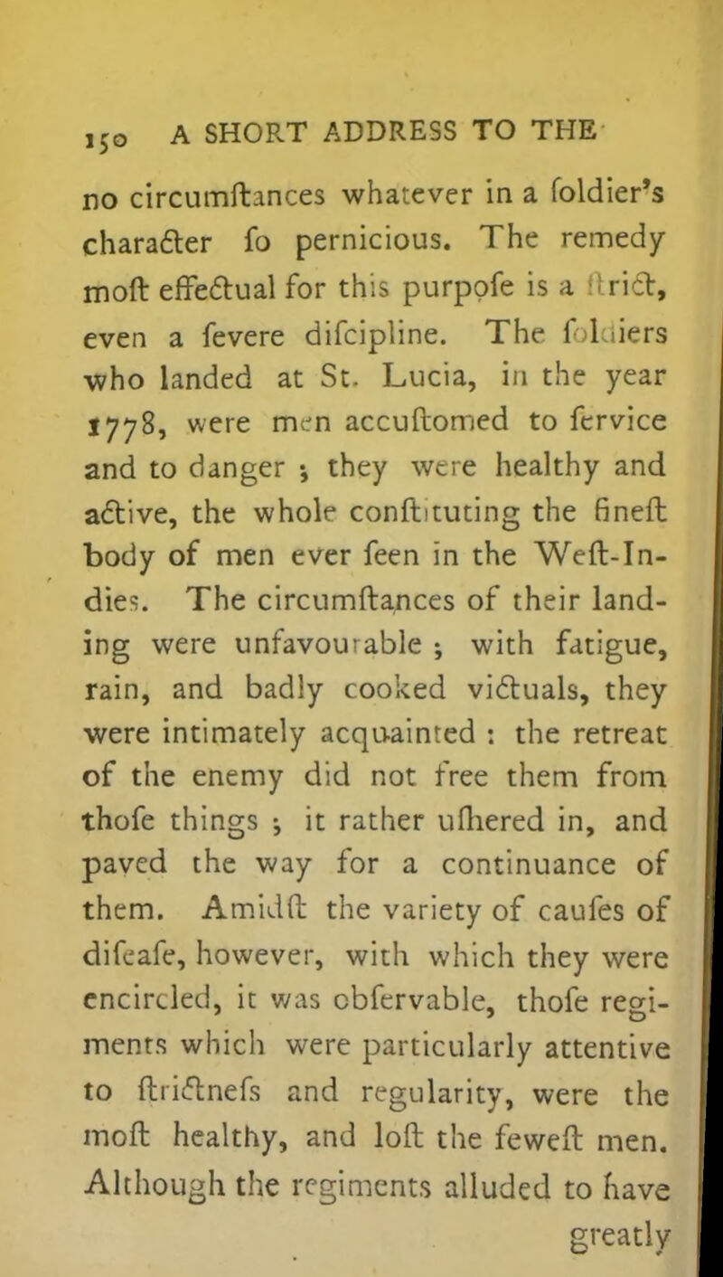 no circumftances whatever in a foldier's character fo pernicious. The remedy moft effectual for this purppfe is a i rid, even a fevere difcipline. The f 1 tiers who landed at St. Lucia, in the year 1778, were men accuftomed to fervice and to danger •, they were healthy and active, the whole confbtuting the finefb body of men ever feen in the Weft-In- dies. The circumftances of their land- ing were unfavourable ; with fatigue, rain, and badly cooked victuals, they were intimately acquainted j the retreat of the enemy did not free them from thofe things j it rather ufliered in, and paved the way for a continuance of them. Amidft the variety of caufes of difeafe, however, with which they were encircled, it was cbfervable, thofe regi- menrs which were particularly attentive to ftrictnefs and regularity, were the moft healthy, and loft the feweft men. Although the regiments alluded to have greatly