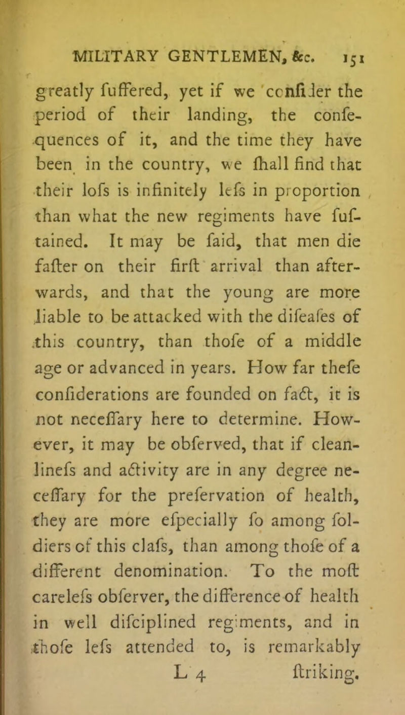 greatly fuffered, yet if we ccnfiJer the period of their landing, the confe- rences of it, and the time they have been in the country, we mall find that their lofs is infinitely Itfs in proportion than what the new regiments have fuf- tained. It may be faid, that men die fafter on their firft arrival than after- wards, and that the young are more liable to be attacked with the difeafes of .this countrv, than thofe of a middle age or advanced in years. How far thefe considerations are founded on fact, it is not neceffary here to determine. How- ever, it may be obferved, that if clean- linefs and activity are in any degree ne- ceflary for the prefervation of health, they are more efpecially fo among fol- diersof' this clafs, than among thole of a different denomination. To the mod carelefs obferver, the difference of health in well difciplined regiments, and in thofe lefs attended to, is remarkably L 4 ftriking.