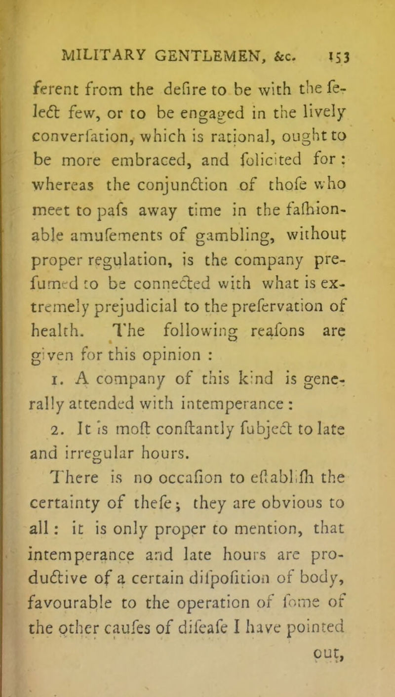 ferent from the defire to be with the fe- lect few, or to be engaged in the lively converfation, which is rational, ought to be more embraced, and folicited for : whereas the conjunction of thofe who meet to pafs away time in the fafhion- able amufements of gambling, without proper regulation, is the company pre- sumed :o be connected with what is ex- tremely prejudicial to the prefervation of health. The following realbns are g;ven for this opinion : 1. A company of this k:nd is gene- rally attended with intemperance : 2. It is mod constantly fubject to late and irregular hours. There is no occafion to edabhfh the certainty of thefe; they are obvious to all: it is only proper to mention, that intemperance and late hours are pro- ductive of a certain dilpofition of body, favourable to the operation of fome of the other caufes of dileafe I have pointed out,