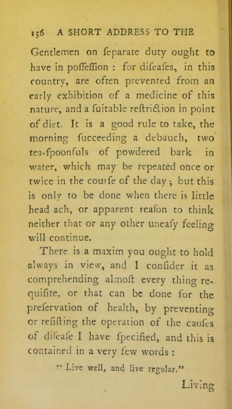 Gentlemen on Separate duty ought to have in poffeffion : for difeafes, in this country, are often prevented from an early exhibition of a medicine of this nature, and a fuitable reftriclion in point of diet. It is a good rule to take, the morning fucceeding a debauch, two tea-fpoonfuls of powdered bark in water, which may be repeated once or twice in the courfe of the day •, but this is on\v to be done when there is little head ach, or apparent reafon to think neither that or any other uneafy feeling will continue. There is a maxim you ought to hold always in view, and I confider it as comprehending almoft every thing re- quisite, or that can be done for the prefervation of health, by preventing or refilling the operation of the caufes of difeafe I have Specified, and this is contained in a very few words :  Live well, an4 live regular. Li V ins