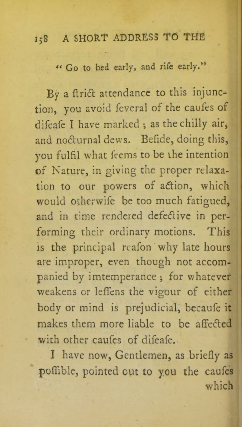 Go to bed early, and rife early.'* By a Ariel: attendance to this injunc- tion, you avoid feveral of the caufes of difeafe I have marked ; as the chilly air, and nocturnal dews. Eefide, doing this, you fulfil what ftems to be the intention of Nature, in giving the proper relaxa- tion to our powers of action, which would otherwife be too much fatigued, and in time rendered defective in per- forming their ordinary motions. This is the principal reafon why late hours are improper, even though not accom- panied by imtemperance ; for whatever weakens or leffens the vigour of either body or mind is prejudicial, becaufe it makes them more liable to be affefled with other caufes of difeafe. I have now, Gentlemen, as briefly as pofiible, pointed out to you the caufes which