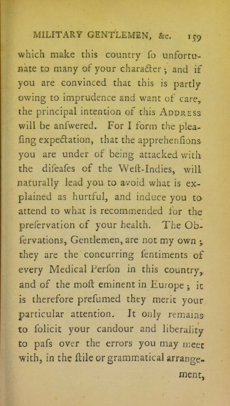 which make this country fo unfortu- nate to many of your character; and if you are convinced that this is partly owing to imprudence and want of care, the principal intention of this Address will be anfwered. For I form the plea- fing expectation, that the apprehenfions you are under of being attacked with the difeafes of the Weft-Indies, will naturally lead you to avoid what is ex- plained as hurtful, and induce you to attend to what is recommended for the prefervation of your health. The Ob- fervations, Gentlemen, are not my own ; they are the concurring fentiments of every Medical lJerfon in this country, and of the moft eminent in Europe ; ic is therefore prefumed they merit your particular attention. Jt only remains to folicit your candour and liberality to pafs over the errors you may meet with, in the ftile or grammatical arrange- ment,