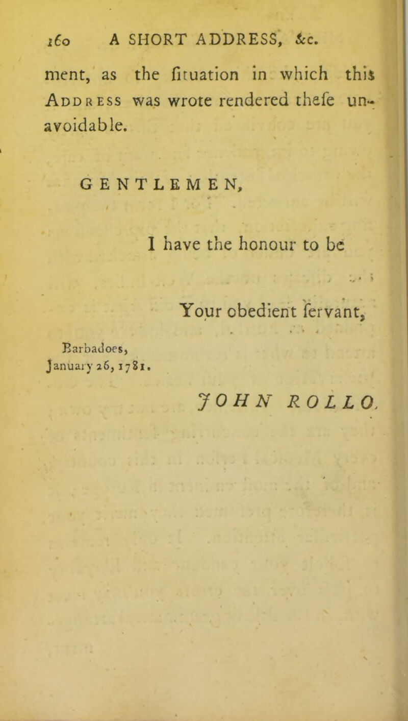 ment, as the fituation in which this Address was wrote rendered thefe un- avoidable. GENTLEMEN, 1 have the honour to be Your obedient fervant, BarbaJoes, January 26,1781. JOHN ROLLO,