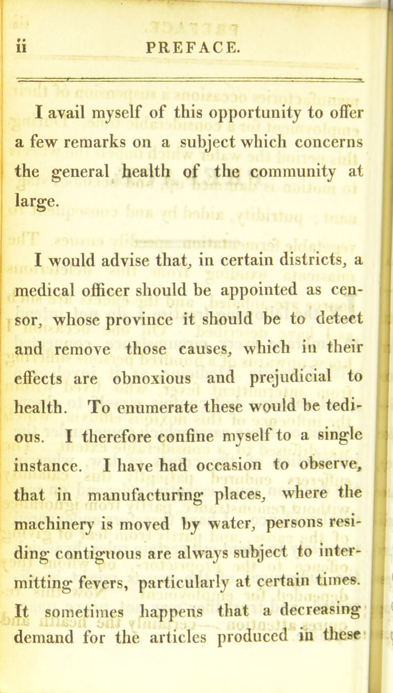 I avail myself of this opportunity to offer a few remarks on a subject which concerns the general health of the community at large. I would advise that,, in certain districts, a medical officer should be appointed as cen- sor, whose province it should be to detect and remove those causes, which in their effects are obnoxious and prejudicial to health. To enumerate these would be tedi- ous. I therefore confine myself to a single instance. I have had occasion to observe, that in manufacturing places, where the machinery is moved by water, persons resi- ding contiguous are always subject to inter- mitting fevers, particularly at certain times. It sometimes happens that a decreasing demand for the articles produced in these