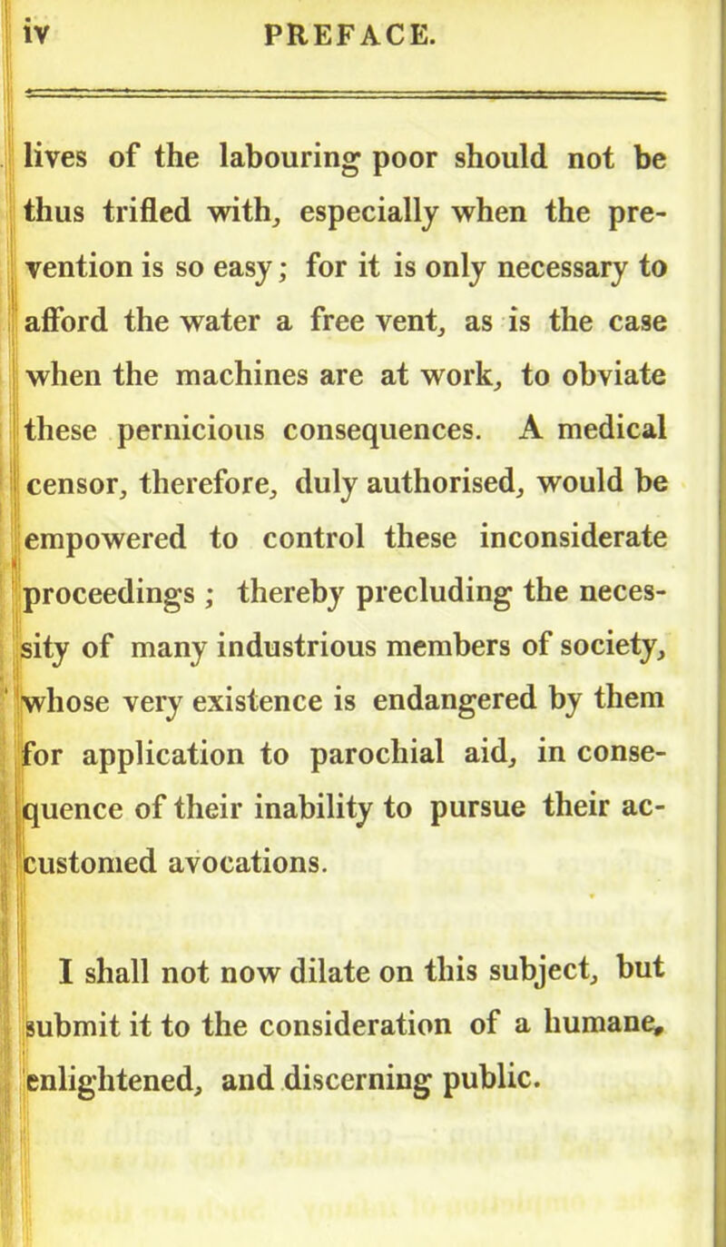 lives of the labouring poor should not be thus trifled with, especially when the pre- vention is so easy; for it is only necessary to afford the water a free vent, as is the case when the machines are at work, to obviate these pernicious consequences. A medical censor, therefore, duly authorised, would be ; empowered to control these inconsiderate proceedings ; thereby precluding the neces- sity of many industrious members of society, whose very existence is endangered by them for application to parochial aid, in conse- quence of their inability to pursue their ac- customed avocations. I shall not now dilate on this subject, but submit it to the consideration of a humane, enlightened, and discerning public.