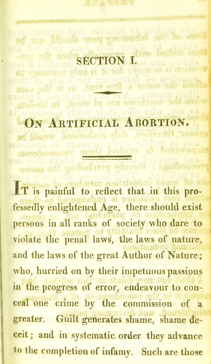 On Artificial Abortion. Xt is painful to reflect that in this pro- fessedly enlightened Age, there should exist persons in all ranks of society who dare to violate the penal laws, the Jaws of nature, and the laws of the great Author of Nature ; who, hurried on by their impetuous passions in the progress of error, endeavour to con- ceal one crime by the commission of a greater. Guilt generates shame, shame de- ceit ; and in systematic order they advance to the completion of infamy. Such are those