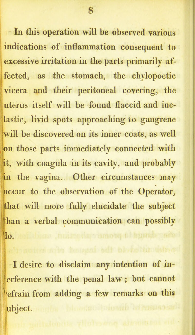 In this operation will be observed various indications of inflammation consequent to excessive irritation in the parts primarily af- fected, as the stomach, the chylopoetic vicera and their peritoneal covering, the uterus itself will be found flaccid and ine- lastic, livid spots approaching to gangrene ill be discovered on its inner coats, as well n those parts immediately connected with , with coagula in its cavity, and probably n the vagina. Other circumstances may ccur to the observation of the Operator, hat will more fully elucidate the subject han a verbal communication can possibly o. I desire to disclaim any intention of in- jerference with the penal law; but cannot ifefrain from adding a few remarks on this |ubject.