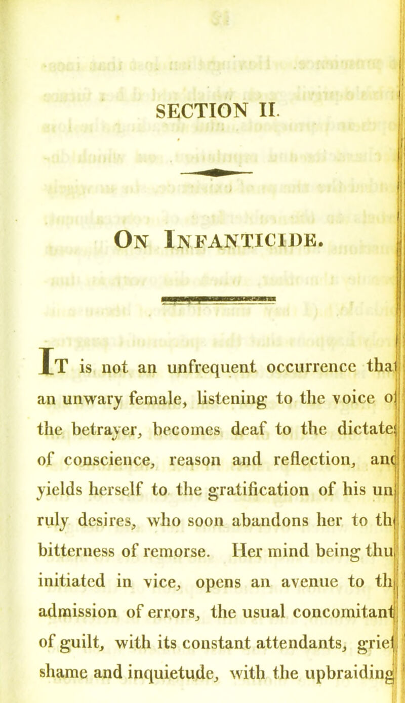 On Infanticide. I It is not an unfrequent occurrence thai an unwary female, listening to the voice o the betraver, becomes deaf to the dictate of conscience, reason and reflection, and yields herself to the gratification of his un ruly desires, who soon abandons her to th bitterness of remorse. Her mind being thu, initiated in vice, opens an avenue to th] admission of errors, the usual concomitanl of guilt, with its constant attendants, grie shame and inquietude, with the upbraiding