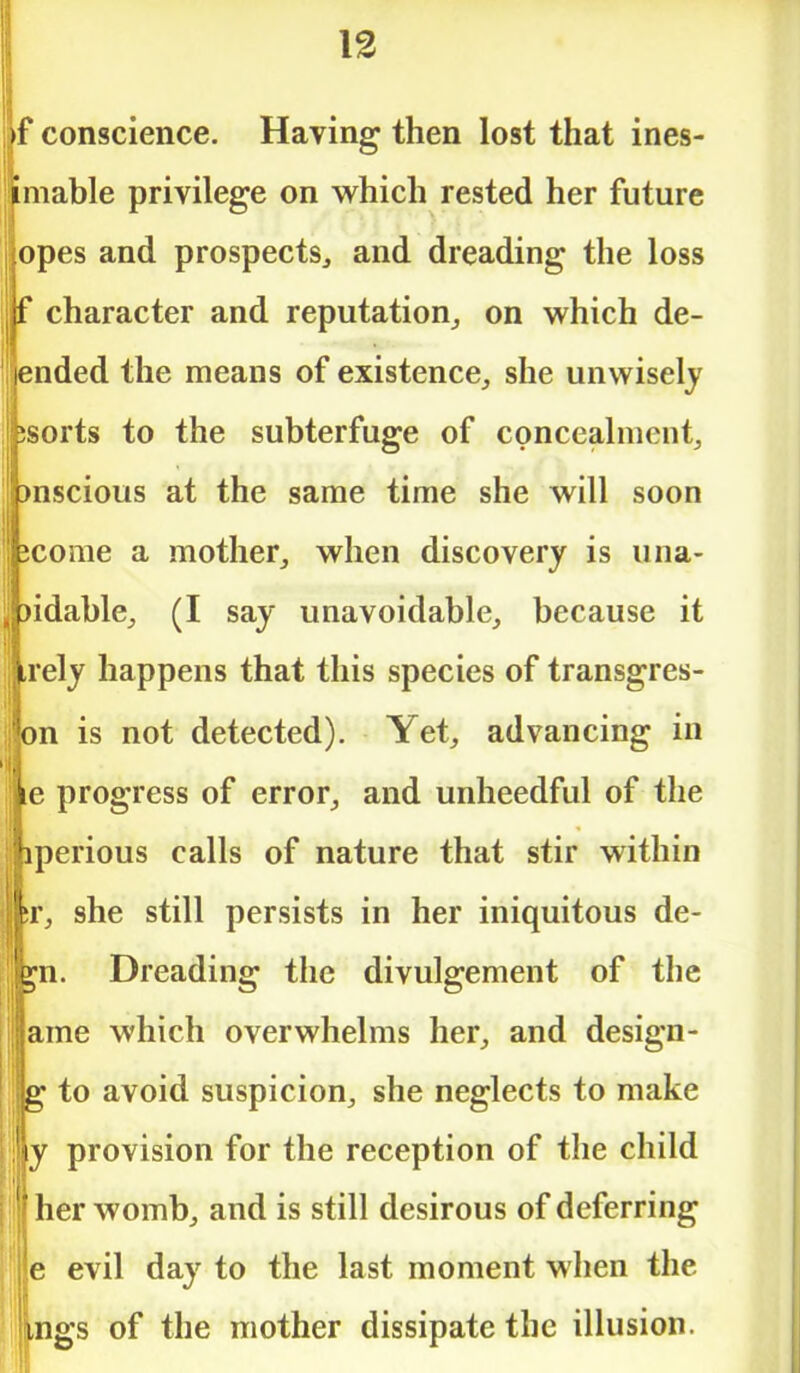 ■)f conscience. Having then lost that ines- timable privilege on which rested her future lopes and prospects, and dreading the loss j(f character and reputation, on which de- fended the means of existence, she unwisely ijbsorts to the subterfuge of concealment, pnscious at the same time she will soon jfecome a mother, when discovery is una- ibidable, (I say unavoidable, because it irely happens that this species of transgres- bn is not detected). Yet, advancing in ;ie progress of error, and unheedful of the iperious calls of nature that stir within ;r, she still persists in her iniquitous de- *n. Dreading the divulgement of the ame which overwhelms her, and design- g to avoid suspicion, she neglects to make y provision for the reception of the child f her womb, and is still desirous of deferring e evil day to the last moment when the lings of the mother dissipate the illusion.