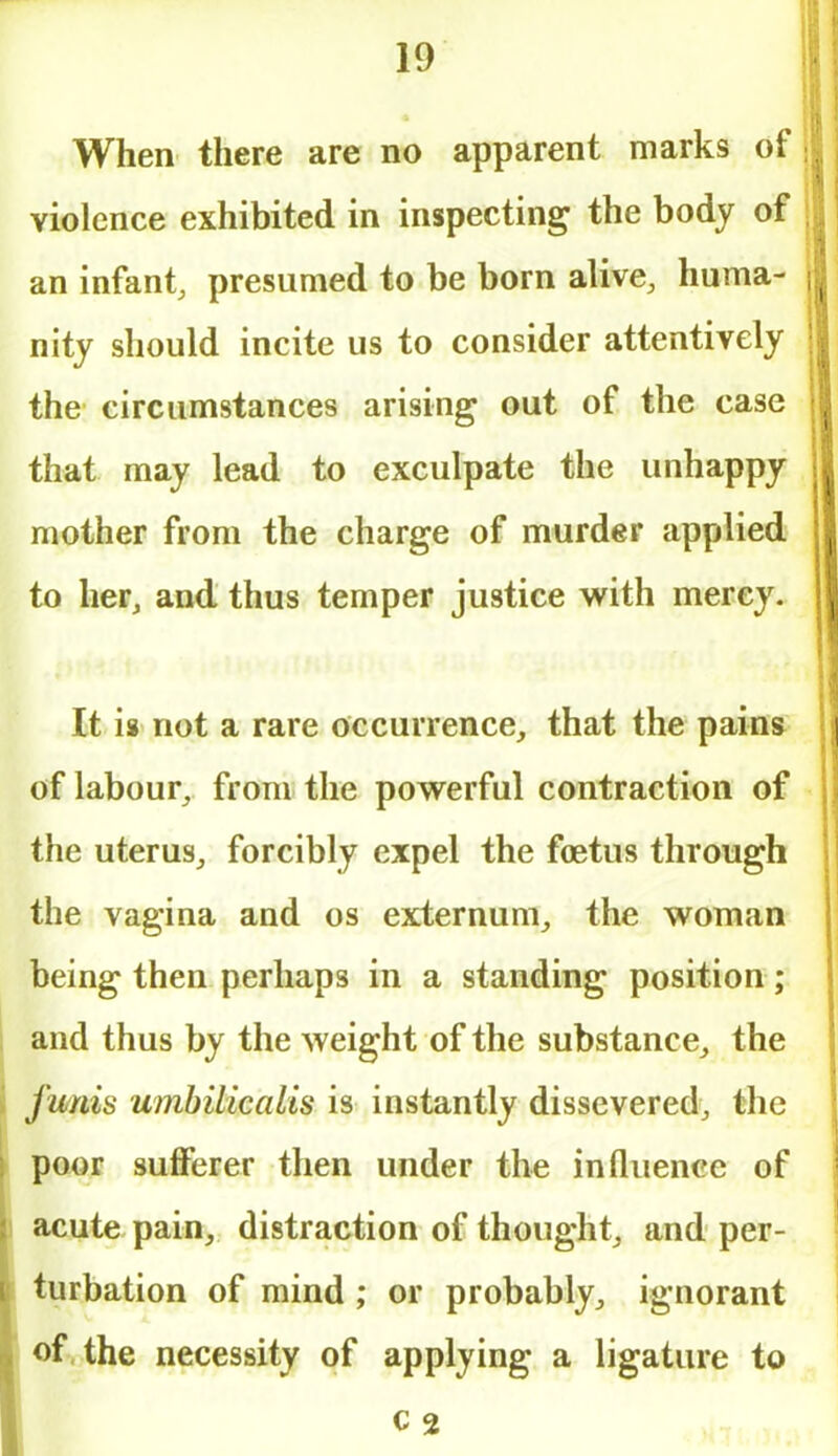 When there are no apparent marks of violence exhibited in inspecting the body of an infant, presumed to be born alive, huma- nity should incite us to consider attentively the circumstances arising out of the case that may lead to exculpate the unhappy mother from the charge of murder applied to her, and thus temper justice with mercy. It is not a rare occurrence, that the pains of labour, from the powerful contraction of the uterus, forcibly expel the foetus through the vagina and os externum, the woman being then perhaps in a standing position; and thus by the weight of the substance, the funis umbilicalis is instantly dissevered, the poor sufferer then under the influence of acute pain, distraction of thought, and per- turbation of mind ; or probably, ignorant of the necessity of applying a ligature to c 2