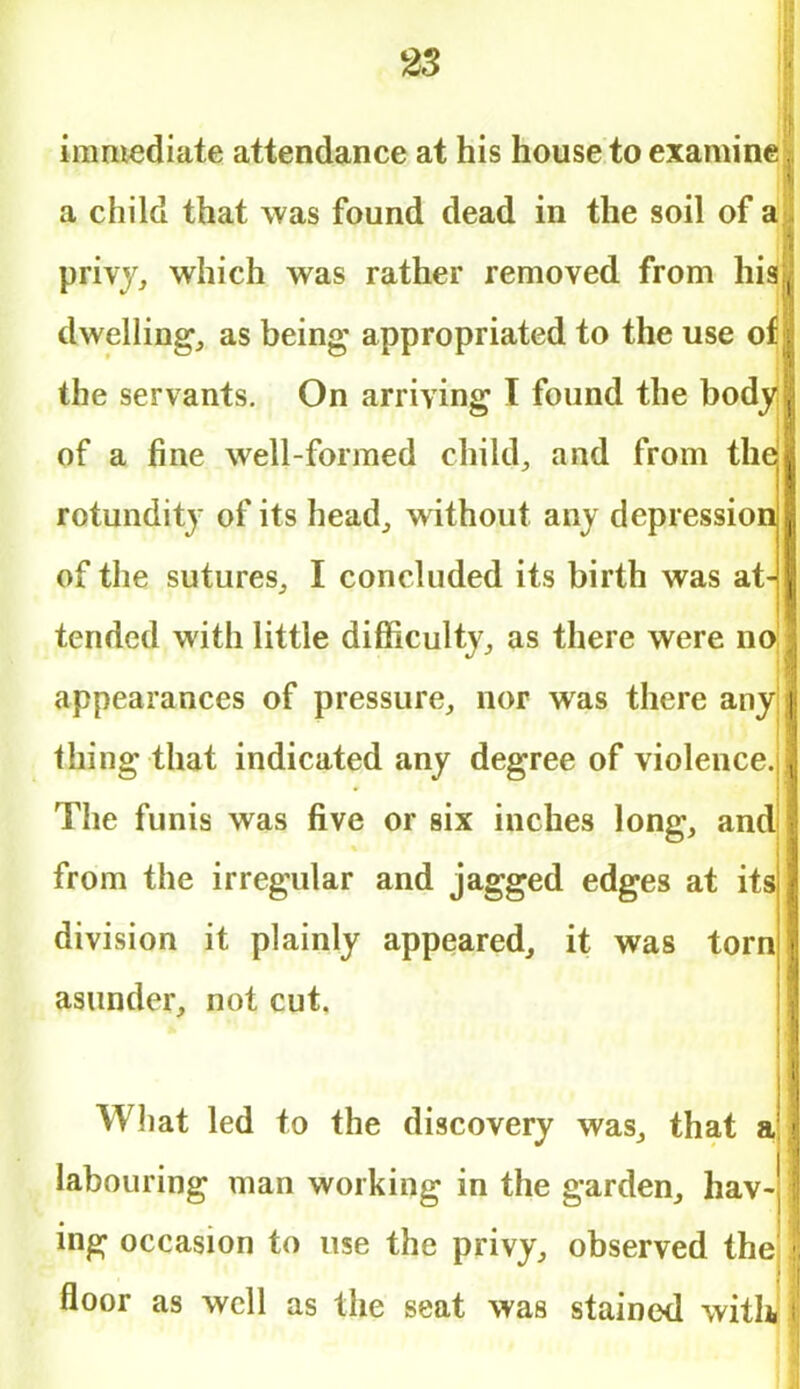 immediate attendance at his house to examine a child that was found dead in the soil of a privy, which was rather removed from his dwelling, as being- appropriated to the use of the servants. On arriving I found the body of a fine well-formed child, and from the rotundity of its head, without any depression of the sutures, I concluded its birth was at- tended with little difficulty, as there were no appearances of pressure, nor was there any thing that indicated any degree of violence. The funis was five or six inches long, and from the irregular and jagged edges at its division it plainly appeared, it was torn asunder, not cut. What led to the discovery was, that a labouring man working in the garden, hav- ing occasion to use the privy, observed the floor as well as the seat was stained with,