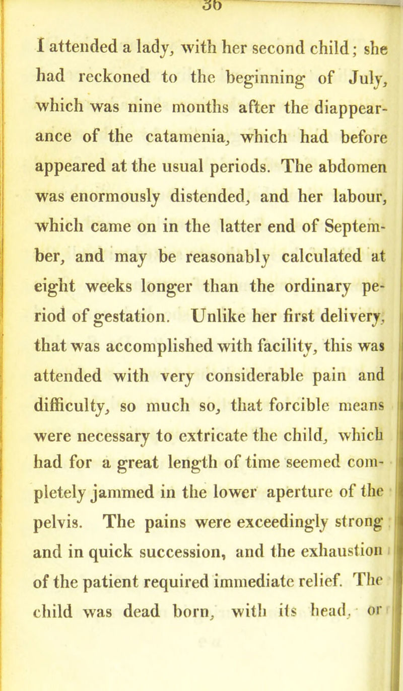 3t> I attended a lady, with her second child; she had reckoned to the beginning of July, which was nine months after the diappear- ance of the catamenia, which had before appeared at the usual periods. The abdomen was enormously distended, and her labour, which came on in the latter end of Septem- ber, and may be reasonably calculated at eight weeks longer than the ordinary pe- riod of gestation. Unlike her first delivery, that was accomplished with facility, this was attended with very considerable pain and difficulty, so much so, that forcible means were necessary to extricate the child, which had for a great length of time seemed com- pletely jammed in the lower aperture of the pelvis. The pains were exceedingly strong and in quick succession, and the exhaustion of the patient required immediate relief. The child was dead born, with ils head, or