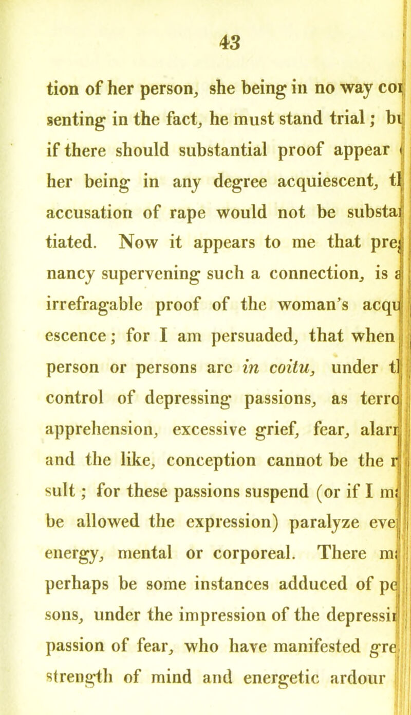 tion of her person, she being in no way co^; sen ting in the fact, he must stand trial; bij if there should substantial proof appear f her being in any degree acquiescent, t accusation of rape would not be substa tiated. Now it appears to me that pre, nancy supervening such a connection, is irrefragable proof of the woman's acqu escence; for I am persuaded, that when person or persons arc in coitu, under t control of depressing passions, as terrc apprehension, excessive grief, fear, alari and the like, conception cannot be the r suit; for these passions suspend (or if I m; be allowed the expression) paralyze eve energy, mental or corporeal. There m perhaps be some instances adduced of pc sons, under the impression of the depressii passion of fear, who have manifested gre strength of mind and energetic ardour