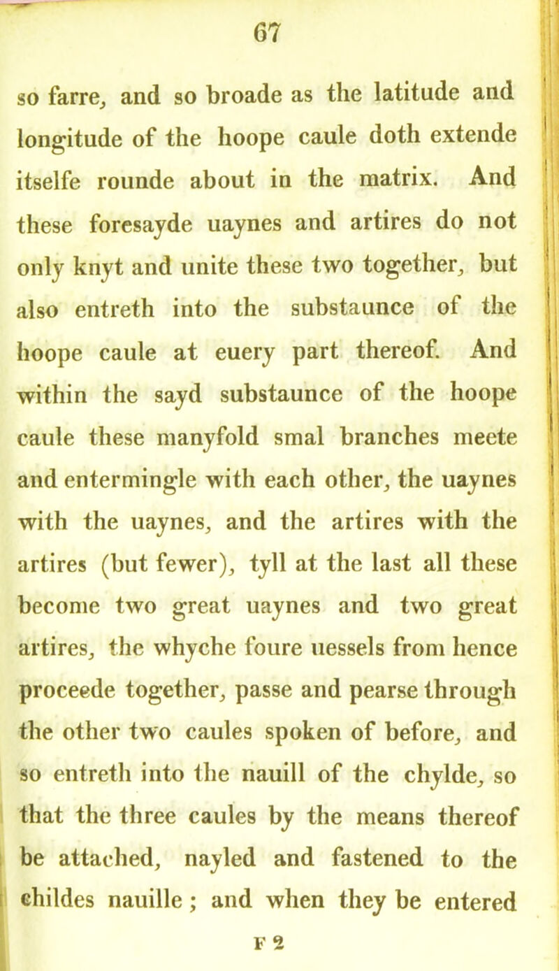 so farre, and so broade as the latitude and longitude of the hoope caule doth extende itselfe rounde about in the matrix. And these foresayde uaynes and artires do not only knyt and unite these two together, but also entreth into the substaunce of the hoope caule at euery part thereof. And within the sayd substaunce of the hoope caule these manyfold smal branches meete and entermingle with each other, the uaynes with the uaynes, and the artires with the artires (but fewer), tyll at the last all these become two great uaynes and two great artires, the whyche foure uessels from hence proceede together, passe and pearse through the other two caules spoken of before, and so entreth into the nauill of the chylde, so that the three caules by the means thereof be attached, nayled and fastened to the childes nauille; and when they be entered F 2