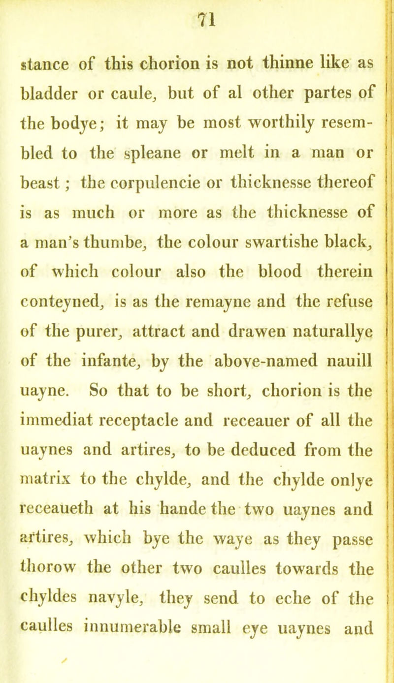 stance of this chorion is not thinne like as bladder or caule, but of al other partes of | the bodye; it may be most worthily resem- bled to the spleane or melt in a man or beast; the eorpulencie or thicknesse thereof is as much or more as the thicknesse of a man's thumbe, the colour swartishe black, of which colour also the blood therein conteyned, is as the remayne and the refuse of the purer, attract and drawen naturallye of the infante, by the above-named nauill uayne. So that to be short, chorion is the immediat receptacle and receauer of all the uaynes and artires, to be deduced from the matrix to the chylde, and the chylde onlye receaueth at his hande the two uaynes and artires, which bye the waye as they passe thorow the other two caulles towards the chyldes navyle, they send to eche of the : caulles innumerable small eye uaynes and