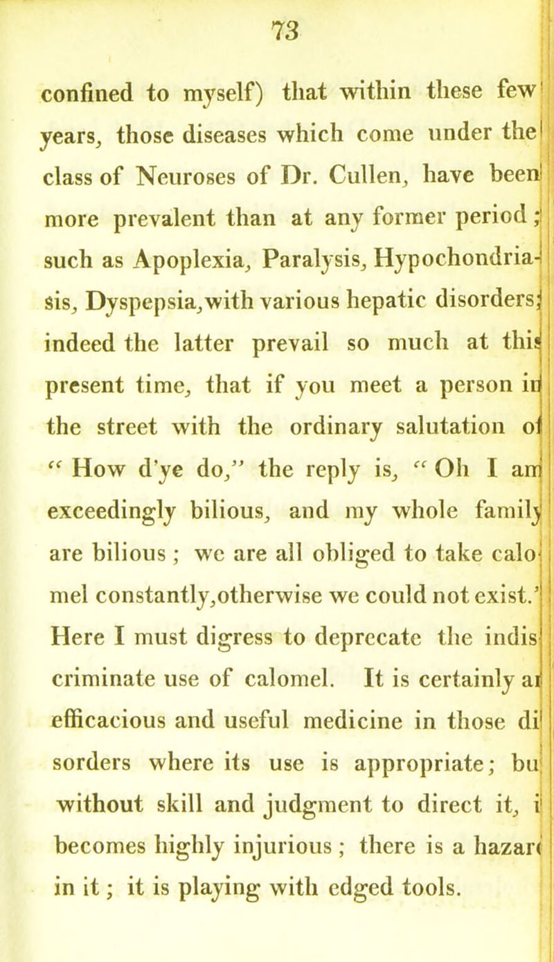 confined to myself) that within these few1; years, those diseases which come under thell class of Neuroses of Dr. Cullen, have been! j more prevalent than at any former period ; such as Apoplexia, Paralysis, Hypochondria- sis, Dyspepsia,with various hepatic disorders] indeed the latter prevail so much at this present time, that if you meet a person idj the street with the ordinary salutation oil (< How d'ye do, the reply is,  Oh I am exceedingly bilious, and my whole family are bilious; we are all obliged to take caloj mel constantly,otherwise we could not exist.' Here I must digress to deprecate the indis- criminate use of calomel. It is certainly ai efficacious and useful medicine in those dij sorders where its use is appropriate; bu| without skill and judgment to direct it, i' becomes highly injurious; there is a hazard in it; it is playing with edged tools.