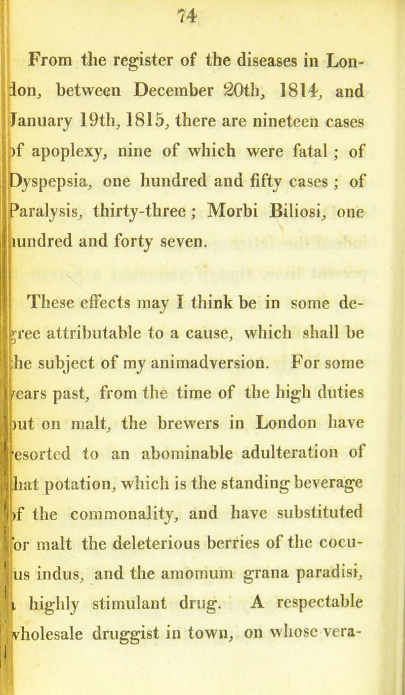 From the register of the diseases in Lon- don, between December 20th, 1814, and January 19th, 1815, there are nineteen cases bf apoplexy, nine of which were fatal; of Dyspepsia, one hundred and fifty cases ; of (Paralysis, thirty-three; Morbi Biliosi, one hundred and forty seven. These effects may I think be in some de- gree attributable to a cause, which shall be |he subject of my animadversion. For some pears past, from the time of the high duties put on malt, the brewers in London have fesorted to an abominable adulteration of hat potation, which is the standing beverage bf the commonality, and have substituted [or malt the deleterious berries of the cocu- us indus, and the amomum grana paradisi, I highly stimulant drug. A respectable |vholesale druggist in town, on whose vera-