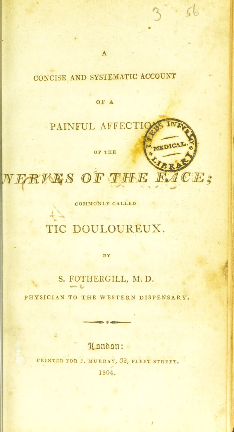 V- * CONCISE AND SYSTEMATIC ACCOUNT OK A PAINFUL AFFECTI OP THE WERFES OF THE F*4CE? COMMOVLY CALLED ± X -t TIC DOULOUREUX. EY S. FOTIIERGILL, M. D. — c PHYSICIAN TO THE WESTERN DISPENSARY-. 5lontion: PRINTED FOR J. MURRAY, 32, FLEET STREET. 1S04. s