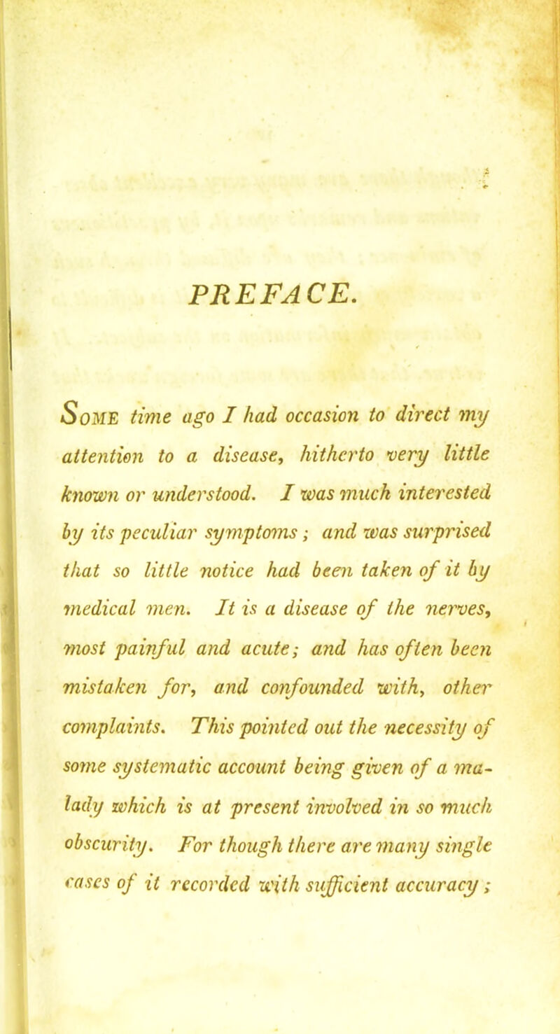 PREFACE. Some time ago I had, occasion to direct my attention to a disease, hitherto very little known or understood. I was much interested by its peculiar symptoms; and was surprised that so little notice had been taken of it by medical men. It is a disease of the nerves, ?nost pailful and acute; and has often been mistaken for, and confounded with, other complaints. This pointed out the necessity of some systematic account being given of a ma- lady which is at present involved in so much obscurity. For though there are many single cases of it recorded with sufficient accuracy;