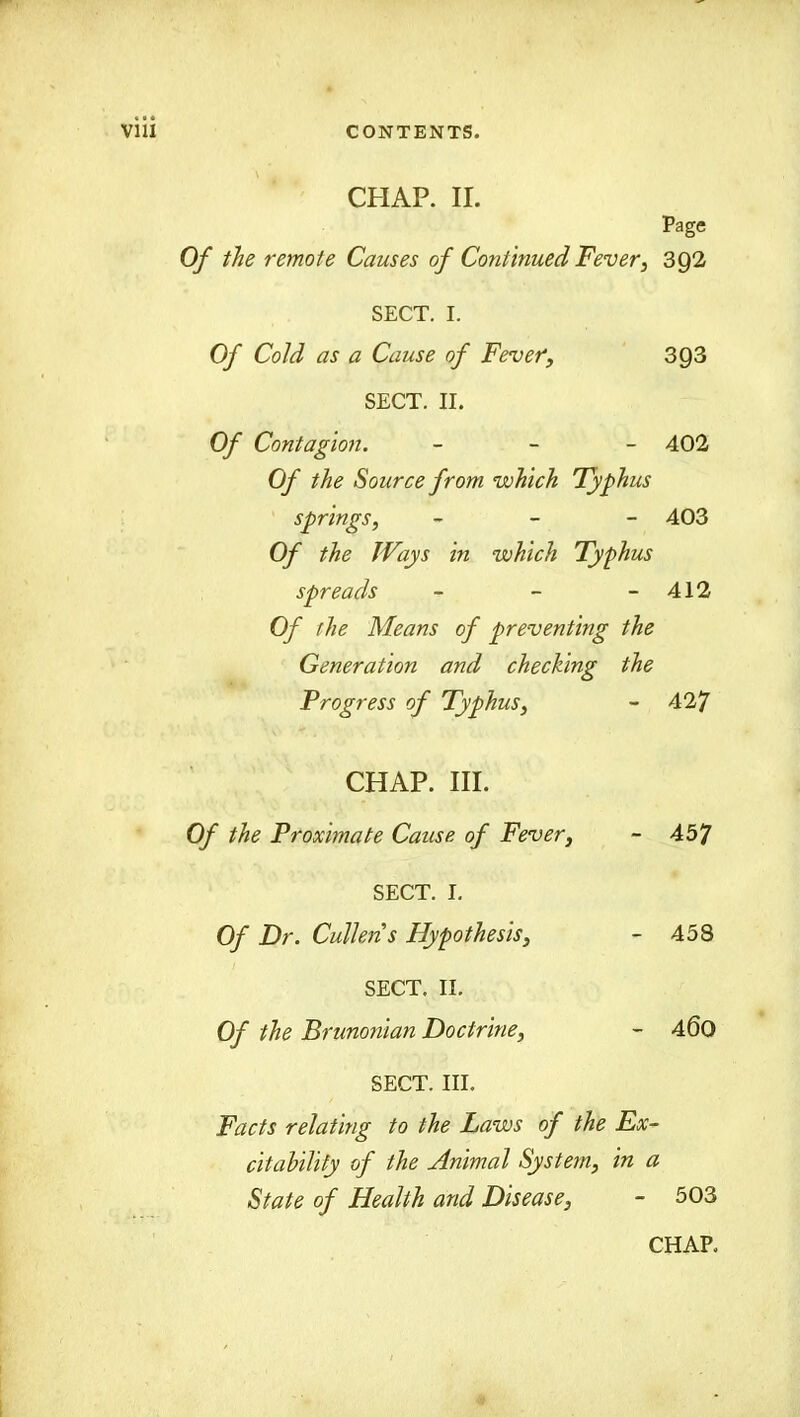 CHAP. II. Page Of the remote Causes of Continued Fever, 392 SECT. I. Of Cold as a Cause of Fever, 3Q3 SECT. II. Of Contagion. - 402 Of the Source from which Typhus springs, - 403 Of the Ways in which Typhus spreads - - - 412 Of the Means of preventing the Generation and checking the Progress of Typhus, - 427 CHAP. III. Of the Proximate Cause of Fever, - 457 SECT. I. Of Dr. Cullens Hypothesis, - 45S SECT. II. Of the Brunonian Doctrine, - 400 SECT. III. Facts relating to the Laws of the Ex- citability of the Animal System, in a State of Health and Disease, - 503