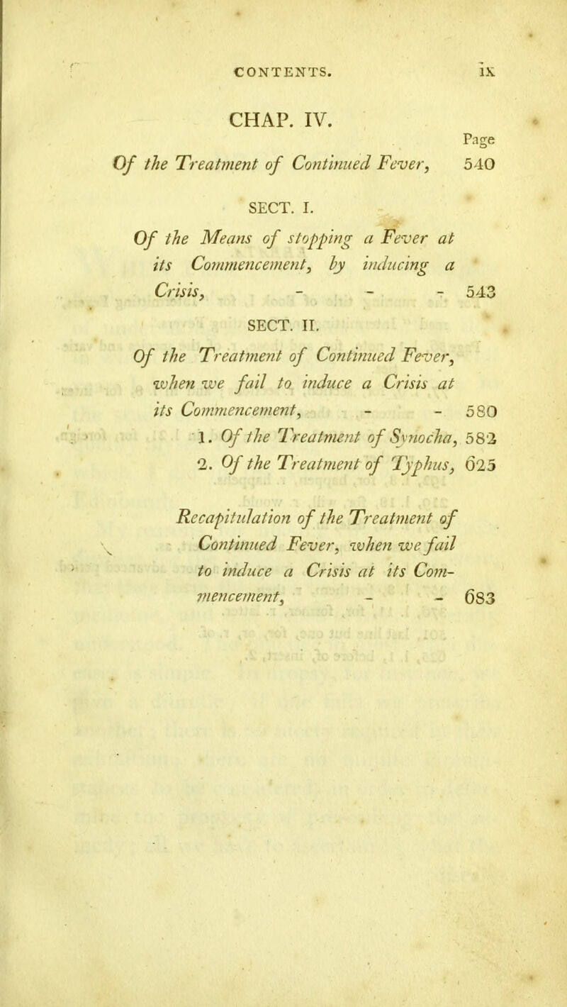 CHAP. IV. Of the Treatment of Continued Fever, Page 540 SECT. I. Of the Means of stopping a Fever at its Commencement, hy inducing a Crisis, - - - 543 SECT. II. Of the Treatment of Con turned Fever, when we fail to induce a Crisis at its Commencement, - - 580 1. Of the Treatment of Synocha, 582 2. Of the Treatment of Typhus, 025 Recapitulation of the Treatment of Continued Fever, when we fail to induce a Crisis at its Com- mencement. 683