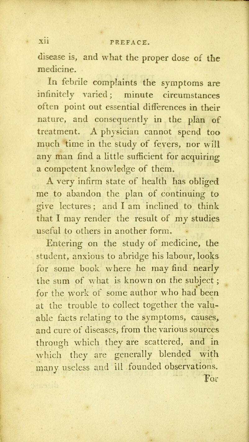 disease is, and what the proper dose of the medicine. In febrile complaints the symptoms are infinitely varied; minute circumstances often point out essential differences in their nature, and consequently in the plan of treatment. A physician cannot spend too much time in the study of fevers, nor will any man find a little sufficient for acquiring a competent knowledge of them. A very infirm state of health has obliged me to abandon the plan of continuing to give lectures; and I am inclined to think that I may render the result of my studies useful to others in another form. Entering on the study of medicine, the student, anxious to abridge his labour, looks for some book where he may find nearly the sum of what is known on the subject ; for the work of some author who had been at the trouble to collect together the valu- able facts relating to the symptoms, causes, and cure of diseases, from the various sources through which they are scattered, and in which they are generally blended with many useless and ill founded observations. Far