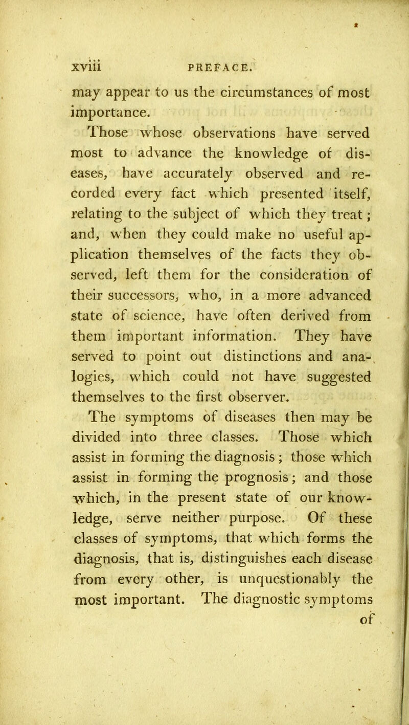 may appear to us the circumstances of most importance. Those whose observations have served most to advance the knowledge of dis- eases, have accurately observed and re- corded every fact which presented itself, relating to the subject of which they treat; and, when they could make no useful ap- plication themselves of the facts they ob- served, left them for the consideration of their successors, who, in a more advanced state of science, have often derived from them important information. They have served to point out distinctions and ana- logies, which could not have suggested themselves to the first observer. The symptoms of diseases then may be divided into three classes. Those which assist in forming the diagnosis ; those which assist in forming the prognosis; and those which, in the present state of our know- ledge, serve neither purpose. Of these classes of symptoms, that which forms the diagnosis, that is, distinguishes each disease from every other, is unquestionably the most important. The diagnostic symptoms of