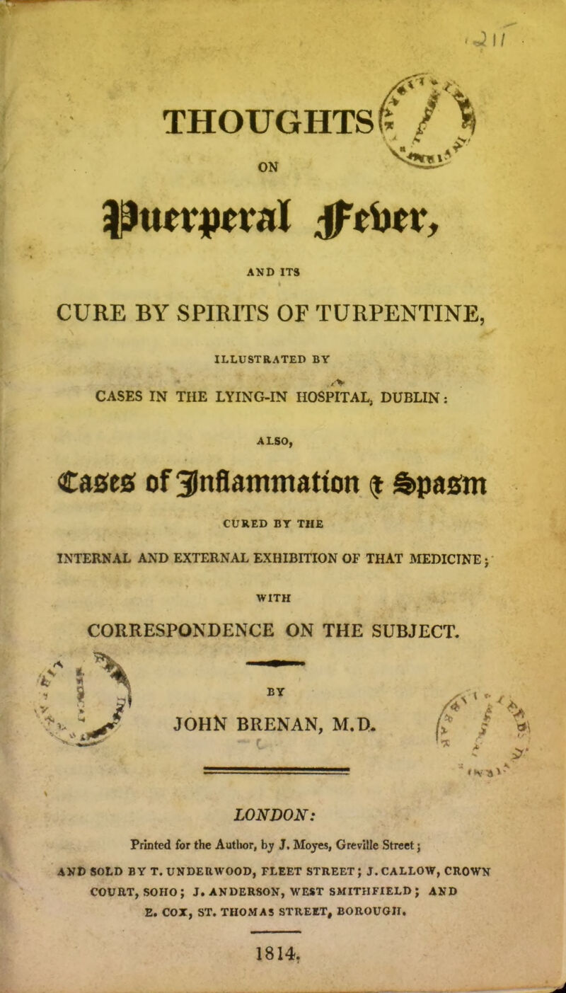 A s ON AND ITS I CURE BY SPIRITS OF TURPENTINE, ILLUSTRATED BY CASES IN THE LYING-IN HOSPITAL, DUBLIN: ALSO, Cases of Sinflammatton $ Spasm CURED BY THE INTERNAL AND EXTERNAL EXHIBITION OF THAT MEDICINE; WITH CORRESPONDENCE ON THE SUBJECT. BY JOHN BRENAN, M.B. - C ' «*V A LONDON: Printed for the Author, by J. Moyes, Greville Street; AND SOLD BY T. UNDERWOOD, FLEET STREET; J. CALLOW, CROWN COURT, SOHO; J. ANDERSON, WEST SMITHFIELD; AND E. COX, ST. THOMAS STREET, BOROUGH. 1814.